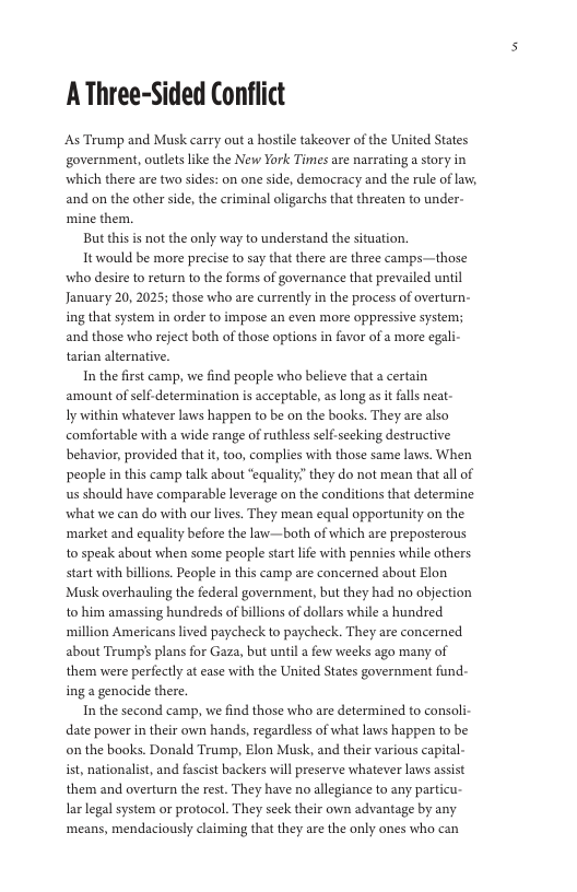 AThree-Sided Conflict  As Trump and Musk carry out a hostile takeover of the United States government, outlts like the New York Times are narrating a tory in which there are two sides: on one side, democracy and the rule of law, and on the other side, the criminal oligarchs that threaten to under- mine them.  But this is not the only way to understand the situation  Ttwould be more precise to say that there are three camps—those who desire to return to the forms of governance that prevailed until January 20, 2025; those who are currently in the process of overturn- ing that system in order to impose an even more oppressive system; and those who reject both of those options in favor of a more egal- tarian alternative.  In the first camp, we find people who believe that a certain amount of self-determination is acceptable, as long asit falls neat-  Iy within whatever laws happen to be on the books. They are also comfortable with a wide range of ruthless self-seeking destructive behavior, provided that it too, complies with those same laws. When people in this camp talk about “equality” they do not mean that all of us should have comparable leverage on the conditions that determine what we can do with our lives. They mean equal opportunity on the ‘market and equality before the law—both of which are preposterous to speak about when some people start life with pennies while others start with billions. People in this camp are concerned about Elon Musk overhauling the federal government, but they had no objection to him amassing hundreds of billions of dollars while a hundred ‘million Americans lived paycheck to paycheck. They are concerned about Trump’s plans for Gaza, but until a few weeks ago many of them were perfectly at ease with the United States government fund- ing a genocide there.  In the second camp, we find those who are determined to consoli- date power i their own hands, regardless of what laws happen to be on the books. Donald Trump, Elon Musk, and their various capital- ist, nationalist, and fascist backers will preserve whatever laws asist them and overturn the rest. They have no alegiance to any particu- lar legal system or protocol. They seck their own advantage by any. ‘means, mendaciously claiming that they are the only ones who can  